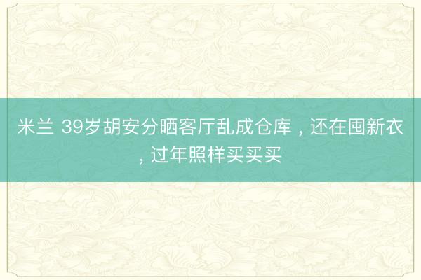 米兰 39岁胡安分晒客厅乱成仓库 ， 还在囤新衣， 过年照样买买买