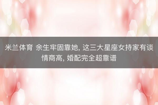 米兰体育 余生牢固靠她, 这三大星座女持家有谈情商高, 婚配完全超靠谱