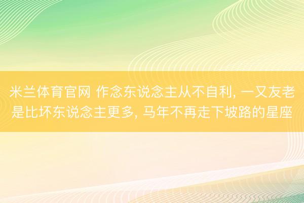 米兰体育官网 作念东说念主从不自利, 一又友老是比坏东说念主更多, 马年不再走下坡路的星座