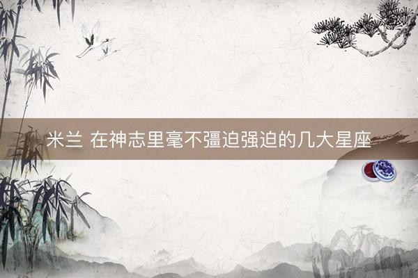 米兰 在神志里毫不彊迫强迫的几大星座
