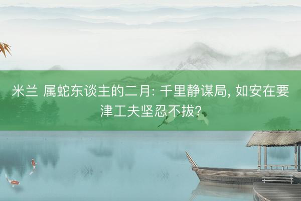 米兰 属蛇东谈主的二月: 千里静谋局, 如安在要津工夫坚忍不拔?