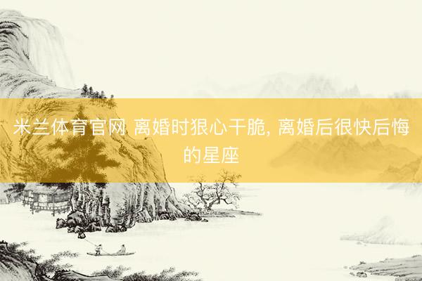 米兰体育官网 离婚时狠心干脆, 离婚后很快后悔的星座
