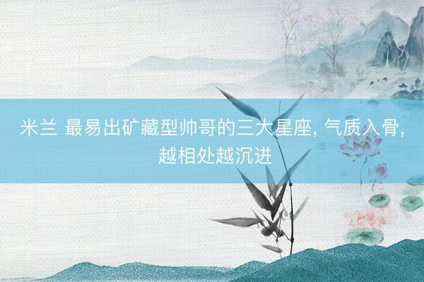 米兰 最易出矿藏型帅哥的三大星座, 气质入骨, 越相处越沉进