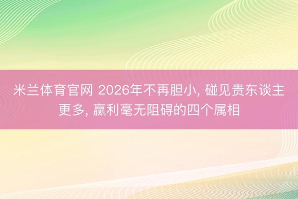 米兰体育官网 2026年不再胆小, 碰见贵东谈主更多, 赢利毫无阻碍的四个属相