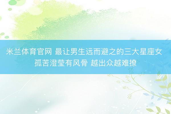 米兰体育官网 最让男生远而避之的三大星座女 孤苦澄莹有风骨 越出众越难撩