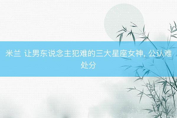 米兰 让男东说念主犯难的三大星座女神, 公认难处分