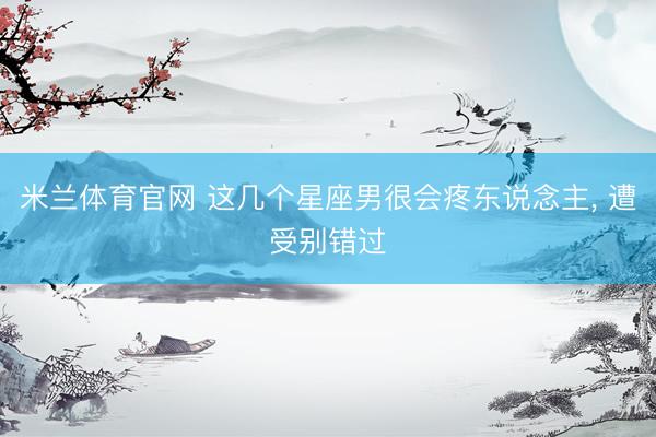 米兰体育官网 这几个星座男很会疼东说念主, 遭受别错过