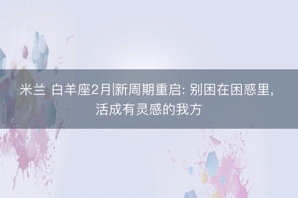 米兰 白羊座2月|新周期重启: 别困在困惑里, 活成有灵感的我方