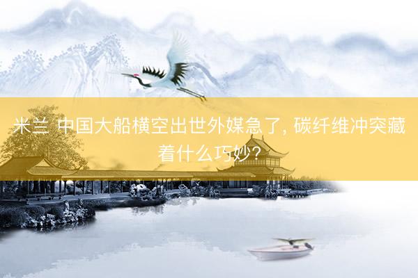 米兰 中国大船横空出世外媒急了， 碳纤维冲突藏着什么巧妙?