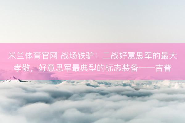 米兰体育官网 战场铁驴：二战好意思军的最大孝敬，好意思军最典型的标志装备——吉普