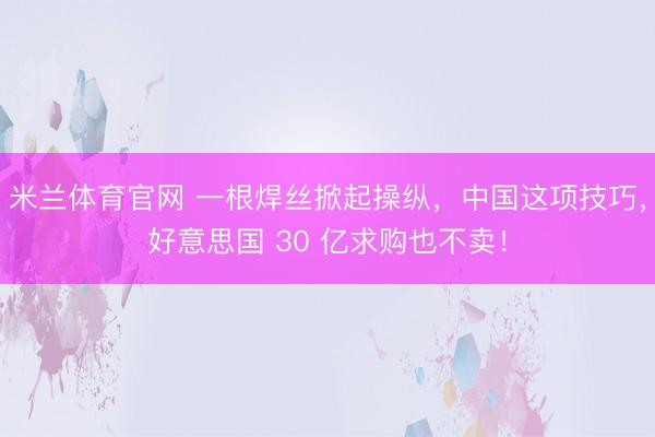 米兰体育官网 一根焊丝掀起操纵，中国这项技巧，好意思国 30 亿求购也不卖！