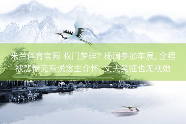 米兰体育官网 权门梦碎? 杨澜参加车展, 全程被悲惨无东说念主介怀, 丈夫吴征也无视她