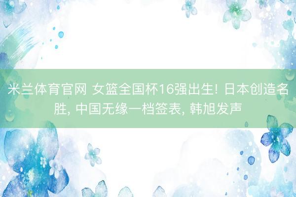 米兰体育官网 女篮全国杯16强出生! 日本创造名胜, 中国无缘一档签表, 韩旭发声