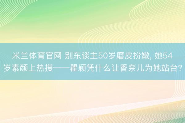 米兰体育官网 别东谈主50岁磨皮扮嫩, 她54岁素颜上热搜——瞿颖凭什么让香奈儿为她站台?