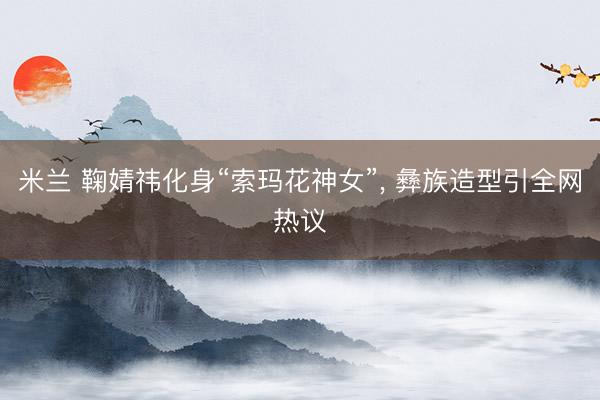米兰 鞠婧祎化身“索玛花神女”, 彝族造型引全网热议