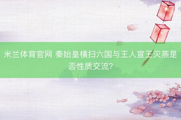 米兰体育官网 秦始皇横扫六国与王人宣王灭燕是否性质交流？