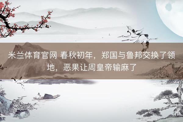 米兰体育官网 春秋初年，郑国与鲁邦交换了领地，恶果让周皇帝输麻了