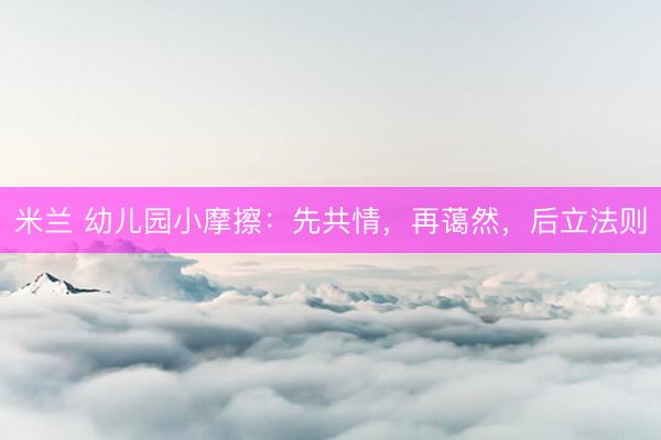 米兰 幼儿园小摩擦：先共情，再蔼然，后立法则