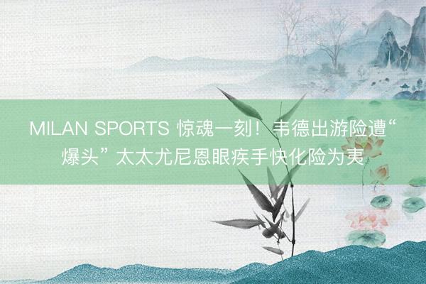 MILAN SPORTS 惊魂一刻！韦德出游险遭“爆头” 太太尤尼恩眼疾手快化险为夷