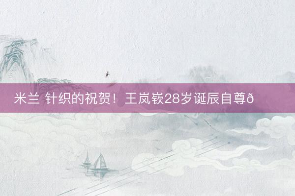 米兰 针织的祝贺！王岚嵚28岁诞辰自尊🎂