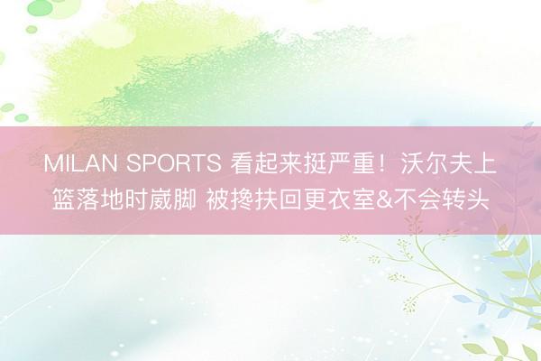 MILAN SPORTS 看起来挺严重！沃尔夫上篮落地时崴脚 被搀扶回更衣室&不会转头