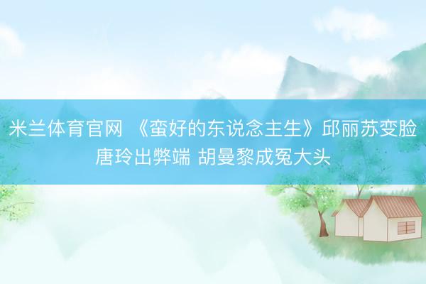 米兰体育官网 《蛮好的东说念主生》邱丽苏变脸唐玲出弊端 胡曼黎成冤大头