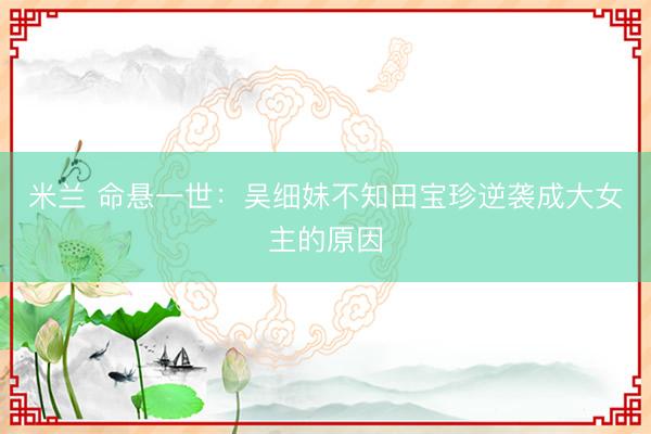 米兰 命悬一世：吴细妹不知田宝珍逆袭成大女主的原因