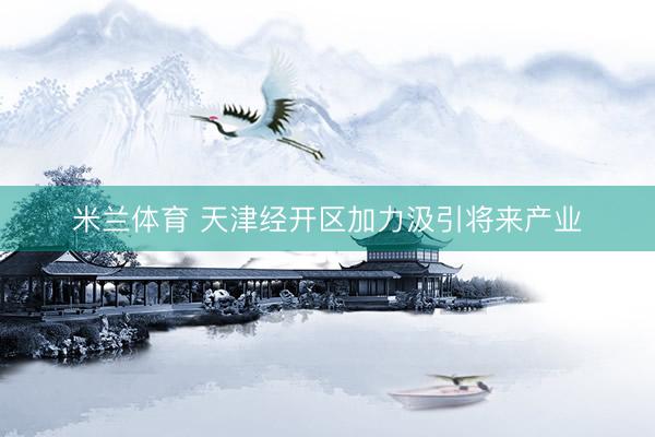 米兰体育 天津经开区加力汲引将来产业