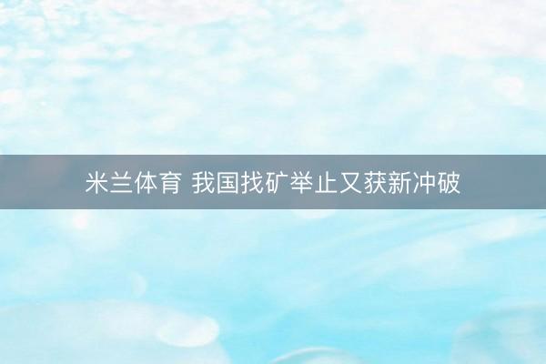 米兰体育 我国找矿举止又获新冲破