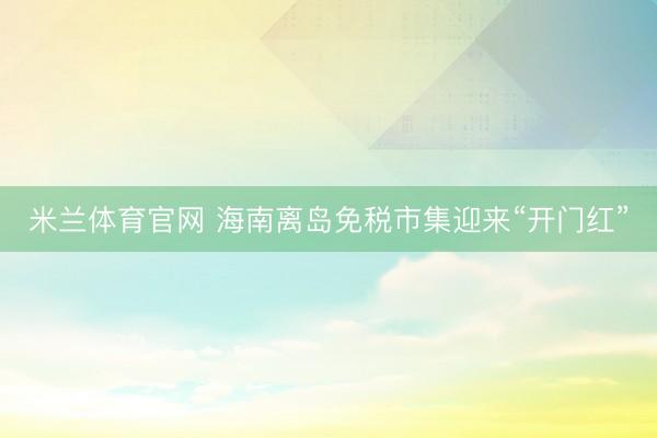 米兰体育官网 海南离岛免税市集迎来“开门红”