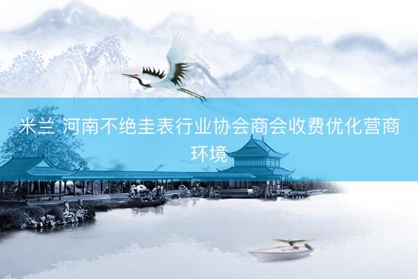 米兰 河南不绝圭表行业协会商会收费优化营商环境