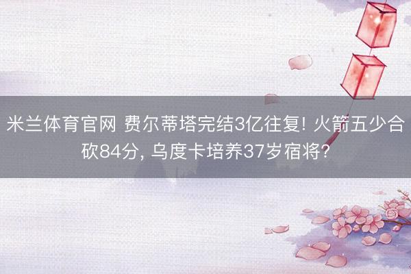 米兰体育官网 费尔蒂塔完结3亿往复! 火箭五少合砍84分, 乌度卡培养37岁宿将?