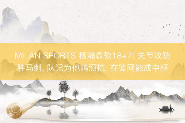 MILAN SPORTS 杨瀚森砍18+7! 关节攻防胜马刺, 队记为他鸣顽抗: 在篮网能成中枢