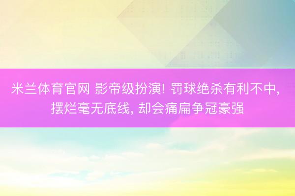 米兰体育官网 影帝级扮演! 罚球绝杀有利不中, 摆烂毫无底线, 却会痛扁争冠豪强