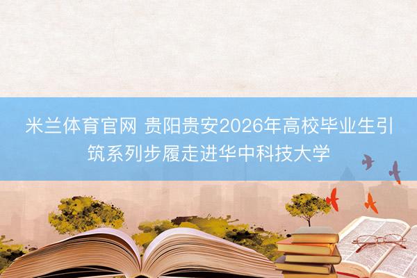 米兰体育官网 贵阳贵安2026年高校毕业生引筑系列步履走进华中科技大学