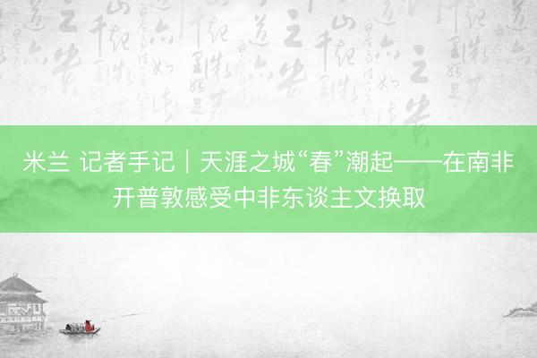 米兰 记者手记｜天涯之城“春”潮起——在南非开普敦感受中非东谈主文换取