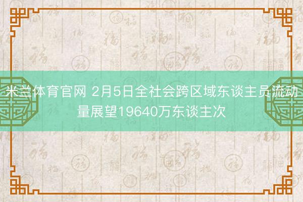 米兰体育官网 2月5日全社会跨区域东谈主员流动量展望19640万东谈主次