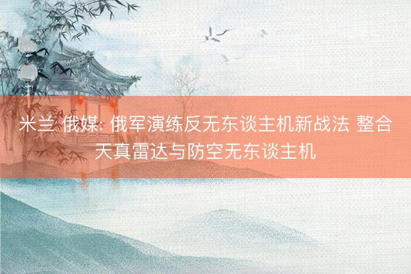 米兰 俄媒: 俄军演练反无东谈主机新战法 整合天真雷达与防空无东谈主机