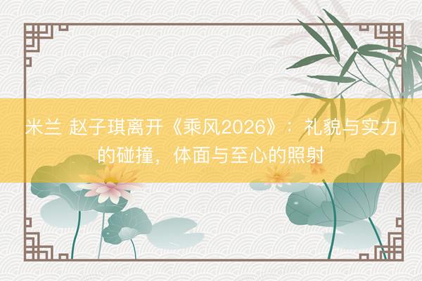 米兰 赵子琪离开《乘风2026》：礼貌与实力的碰撞，体面与至心的照射