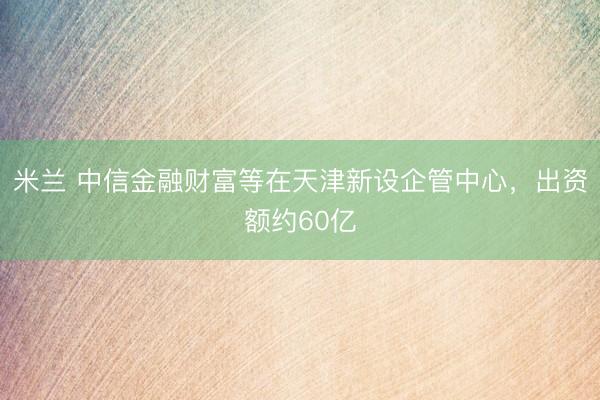 米兰 中信金融财富等在天津新设企管中心，出资额约60亿