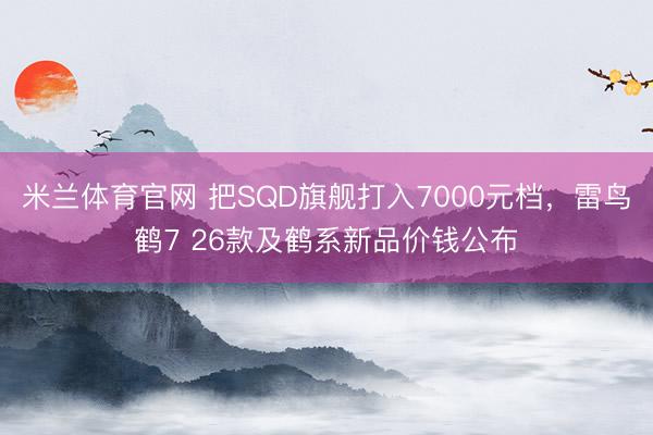 米兰体育官网 把SQD旗舰打入7000元档，雷鸟鹤7 26款及鹤系新品价钱公布