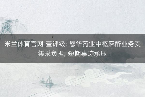 米兰体育官网 壹评级: 恩华药业中枢麻醉业务受集采负担, 短期事迹承压