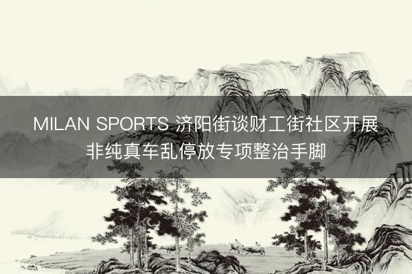 MILAN SPORTS 济阳街谈财工街社区开展非纯真车乱停放专项整治手脚