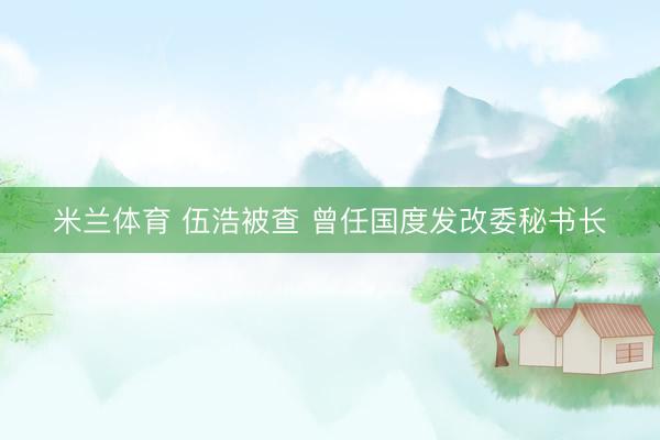 米兰体育 伍浩被查 曾任国度发改委秘书长