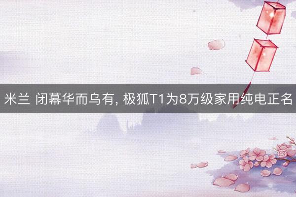 米兰 闭幕华而乌有, 极狐T1为8万级家用纯电正名