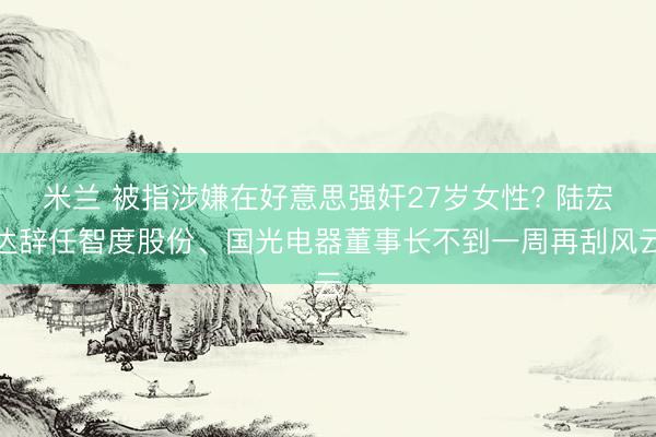 米兰 被指涉嫌在好意思强奸27岁女性? 陆宏达辞任智度股份、国光电器董事长不到一周再刮风云