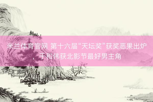 米兰体育官网 第十六届“天坛奖”获奖恶果出炉，于和伟获北影节最好男主角