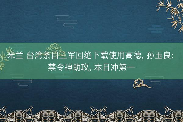 米兰 台湾条目三军回绝下载使用高德, 孙玉良: 禁令神助攻, 本日冲第一