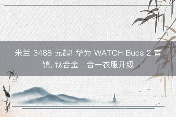 米兰 3488 元起! 华为 WATCH Buds 2 首销, 钛合金二合一衣服升级