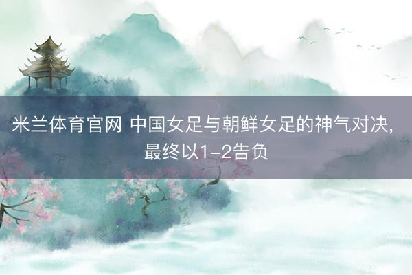 米兰体育官网 中国女足与朝鲜女足的神气对决, 最终以1-2告负